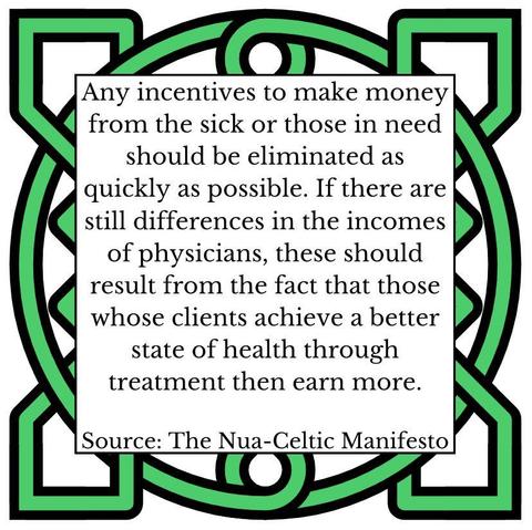 Any incentives to make money from the sick or those in need should be eliminated as quickly as possible. If there are still differences in the incomes of physicians, these should result from the fact that those whose clients achieve a better state of health through treatment then earn more. Source: The Nua-Celtic Manifesto