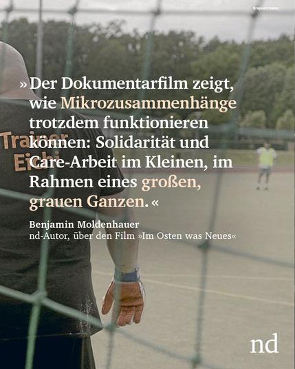 “Der Dokumentarfilm zeigt, wie Mikrozusammenhänge trotzdem funktionieren können: Solidarität und Care-Arbeit im Kleinen, im Rahmen eines großen, grauen Ganzen.”
Benjamin Moldenhauer, nd-Autor, über den Film »Im Osten was Neues«