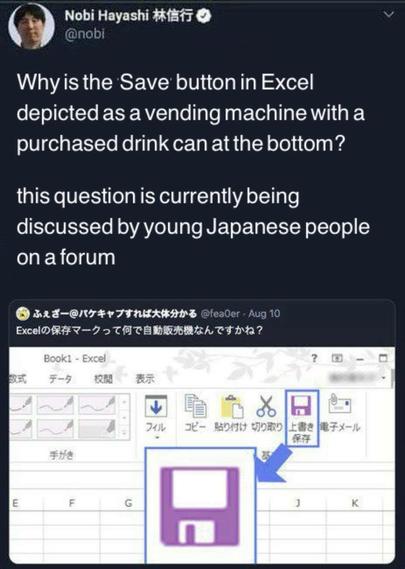 Nobi Hayashi 林信行

@nobi

Why is the Save button in Excel depicted as a vending machine with a purchased drink can at the bottom?

this question is currently being discussed by young Japanese people on a forum

ふぇざー@パケキャプすれば大体分かる @fealer

. Aug 10

Excelの保存マークって何で自動販売機なんですかね?