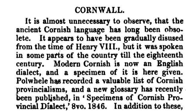 CORNWALL: It is almost unnecessary to observe, that the ancient Cornish language has long been obsolete. It appears to have been gradually disused from the time of Henry VIII . , but it was spoken in some parts of the country till the eighteenth century . Modern Cornish is now an English dialect, and a specimen of it is here given. Polwhele has recorded a valuable list of Cornish provincialisms, and a new glossary has recently been published, in ‘ Specimens of Cornish Provincial Dialect,' 8vo . 1846. 

SOURCE: Halliwell, James Orchard. A Dictionary of Archaic and Provincial words: Obsolete Phrases, Proverbs, and Ancient Customs, from the Fourteenth Century. 2 vols. London, 1847.