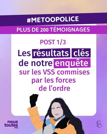 L'ensemble des diapositives de ce post sont sur fond violet et arborent le logo de nous toutes point org sur le bas.


Cette première diapositive de titre comporte deux bandeaux sur lesquels il est écrit : "hashtag metoo police", et "plus de 200 témoignages".


Dans un grand encadré, le titre : Post 1 sur 3, les résultats clés de notre enquête sur les V S S commises par les forces de l'ordre.


Illustration : une personne aux cheveux longs, bruns, lève le poing.
