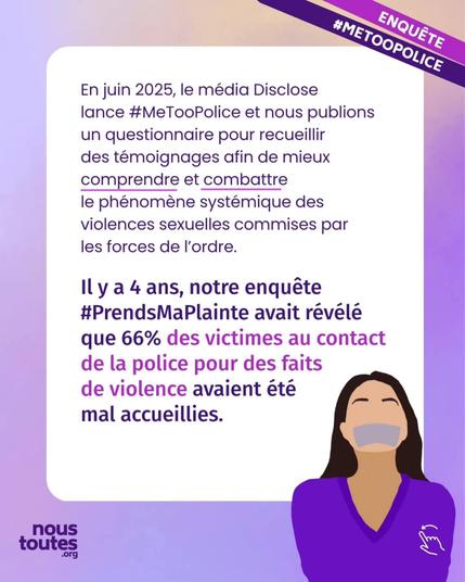 À partir de cette diapositive, on trouve deux bandes violettes en haut à droite sur lesquelles est écrit "me too police".


Texte : En juin 2025, le média Disclose lance hashtag MeToo Police et nous publions un questionnaire pour recueillir des témoignages afin de mieux comprendre et combattre le phénomène systémique des violences sexuelles commises par les forces de l'ordre.

Il y a 4 ans, notre enquête hashtag Prends Ma Plainte avait révélé que 66% des victimes au contact de la police pour des faits de violence avaient été mal accueillies.


Illustration : une personne au cheveux longs bruns, avec un gros morceau de scotch sur la bouche.