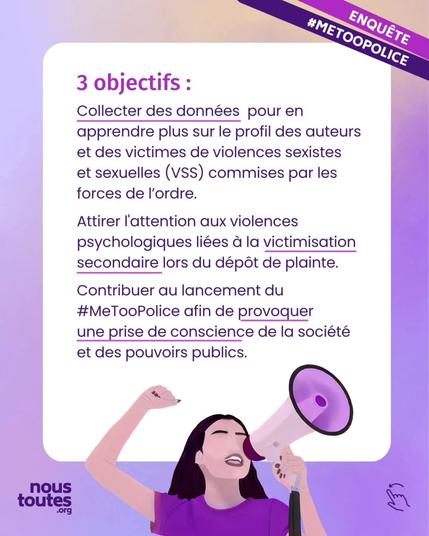Texte : 3 objectifs :

Collecter des données pour en apprendre plus sur le profil des auteurs et des victimes de violences sexistes et sexuelles, V S S, commises par les forces de l'ordre.

Attirer l'attention aux violences psychologiques liées à la victimisation secondaire lors du dépôt de plainte,

Contribuer au lancement du hashtag MeToo Police afin de provoquer une prise de conscience de la société et des pouvoirs publics.


Illustration : une personne au t-shirt violet, cheveux longs bruns, poing levé, parle dans un mégaphone.