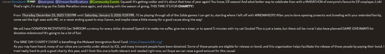 Squawk! It's getting colder and it's about that time of year again! You know, Elf season! And what better way to celebrate than with a MARATHON of everyone's favourite Elf cosplayer, Link! That's right, I'm starting up the Zelda Marathon once again, and sticking with the season of giving, THIS TIME IT'S FOR CHARITY!!
From Thursday, December 25, 2025 7:00 PM until Saturday, January 3, 2026 11:59 PM, I'll be playing through all of the Zelda games I can get to, starting where I left off with WINDWAKER!!! After you're done opening presents and brawling with your extended family, come sail the high seas with ME, on a never ending quest to stop Ganon, and maybe raise a little money for a good cause along the way!
We will have DONATION INCENTIVES! Get SHROOM currency for every dollar donated! Spend it to make me suffer, give me a treat, or to spend 5 minutes with my cat Goobie! This is just a taste, but there will be more! I also have planned GAME GIVEAWAYS for donation milestones!! It's going to be a lot of fun!
This NINE DAY CHARITY EVENT is benefiting the Midwest Immigration Bond Fund. https://www.mibfc.org/
As you may have heard, many of our cities are currently under attack by ICE, and many innocent people have been detained. Some of these people are eligible for release on bond, and this organization helps facilitate the release of those people by paying their bond. I tried really hard to pick a good charity this year, and I think this one is both relevant and needed right