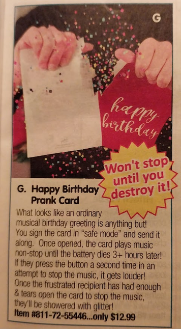 (It's a color photo of an item listing in a printed catalog. The text of the ad is below. The image accompanying the ad shows a set of hands tearing a Happy Birthday card in half, with confetti flying everywhere.)

Happy Birthday Prank Card 

Won't stop until you destroy it! 

What looks like an ordinary musical birthday greeting is anything but! You sign the card in “safe mode” and send it along. Once opened, the card plays music non-stop until the battery dies 3+ hours later! If they press the button a second time in an attempt to stop the music, it gets louder! Once the frustrated recipient has had enough & tears open the card to stop the music, they'll be showered with glitter! 

Item #811-72-55446...only $12.99