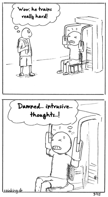 Guy1 in gym, sitting in a machine, training. Clenches teeth, squinting eyes and sweating.
Guy2 (thinking): Wow he really trains hard!
Guy1 (thinking): Damned intrusive thoughts!