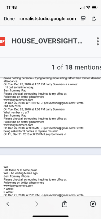 Done urnaliststudio.google.com 
5 HOUSE_OVERSIGHT PDF
1 of 18 mentions
davos nothing personal trying to bring more sitting rather than former. demand
attendance.
On Tue, Dec 25, 2018 at 1:37 PM Larry Summers < > wrote:
1 11 call sometime today.
Sent from my iPad
Please direct all scheduling inquiries to my office at:
Follow me on twitter glhsummers
www.larrysummers.com
On Dec 25, 2018, at 1:29 PM, J <jeevacation@gmail.com> wrote:
561655 7626
On Tue, Dec 25, 2018 at 1:06 PM Larry Summers
What number r u at?
Sent from my iPad
Please direct all scheduling inquiries to my office at:
Follow me on twitter glhsummers
www.larrysummers.com
On Dec 25, 2018, at 9:26 AM, J <jeevacation@gmail.com> wrote:
being asked for 3 names to replace mnuchin
On Fri, Dec 21, 2018 at 8:23 PM Larry Summers <
Will
Call tonite or at some point.
Will u be visiting Mara Lago.
Sent from my iPhone
Please direct all scheduling inquiries to my office at:
Follow me on twitter glhsummers
www.larrysummers.comn
> wrote:
> wrote:
On Dec 21, 2018, at 7:01 PM, J <jeevacation@gmail.com> wrote:
SR  :