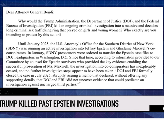 Dear Attorney General Bondi:

Why would the Trump Administration, the Department of Justice (DOJ), and the Federal Bureau of Investigation (FBI) kill an ongoing criminal investigation into a massive and decades- long criminal sex trafficking ring that preyed on girls and young women? Who exactly are you intending to protect by this action?

Until January 2025, the U.S. Attorney's Office for the Southern District of New York (SDNY) was running an active investigation into Jeffrey Epstein and Ghislaine Maxwell’s co- conspirators. In January, SDNY prosecutors were ordered to transfer the Epstein case files to DOJ headquarters in Washington, D.C. Since that time, according to information provided to our Committee by counsel for Epstein survivors who provided the key evidence enabling the
successful prosecution of Ms. Maxwell, the investigation into co-conspirators has inexplicably ceased, and no further investigative steps appear to have been taken.' DOJ and FBI formally closed the case in July 2025, abruptly issuing a memo that declared, without offering any supporting details, that DOJ and FBI “did not uncover evidence that could predicate an investigation against uncharged third parties.”

From Congressional Rep. Jamie Raskin