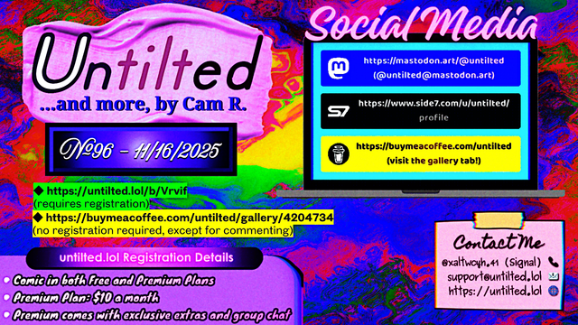 (to the left)
Untilted... and more, by Cam R.
No. 96 - 11/16/2025
https://untilted.lol/b/Vrvif
(requires registration)
https://buymeacoffee.com/untilted/gallery/4204734
(no registration required, except for commenting)

untilted.lol Registration Details:
Comic in both Free and Premium Plans!
Premium Plan: $10 a month!
Premium comes with exclusive extras and group chat!

(to the right)
Social Media
Follow me on:
Mastodon: https://mastodon.art/@untilted (in blue)
Side 7: https://side7.com/u/untilted/profile (in black)
Buy Me A Coffee: https://buymeacoffee.com/untilted (in yellow)

Contact Me:
Signal: (at)xaltwcyh.41
Email: support (at) untilted.lol
Website: https://untilted.lol

background is yet another abstract artwork of various colors, mostly red, blue and yellow with other colors.

(the reason I show a self-promotion image instead of posting the actual comic is because platforms have a tendency to shrink down the image to the extent that all original data gets easily lost, so I redirect viewers to websites that actually maintain the image instead. If you want to instantly see what the latest comic looks like, go over to the Buy Me A Coffee gallery page instead and check the descriptions. Alt text is provided there too in the description)

NEW: enhanced the purple button and taped post, among other features, with better fonts that make more sense and enhanced readability. Let me know what you think!

© 2025 Cam R. All rights reserved.