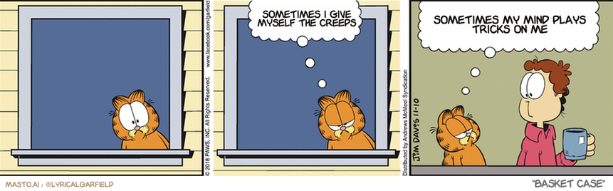 Original Garfield comic from November 10, 2018
Text replaced with lyrics from: Basket Case

Transcript:
• Sometimes I Give Myself The Creeps
• Sometimes My Mind Plays Tricks On Me


--------------
Original Text:
• Garfield:  What are you looking at?!  Life would be easier to observe through a one-way window.

In the comic strip, we see three panels depicting a conversation between a cat, a boy, and a woman. In the first panel, the cat looks out the window while the boy and woman stand on the porch. In the second panel, the cat stands on the porch and looks at the boy and woman. The third panel shows the cat sitting on the windowsill and looking at the boy and woman. Throughout the comic strip, various humorous statements are made, such as one of the panels saying, "Somehow the Greeks played me," hinting at Greek mythology.