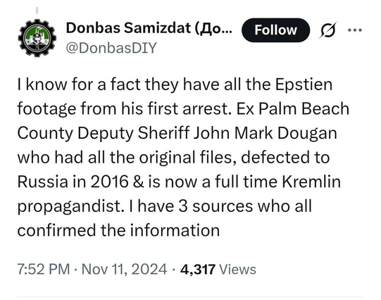 Zr Donbas Samizdat (Oo... [Follow A
uh @DonbasDIY
I know for a fact they have all the Epstien footage from his first arrest. Ex Palm Beach County Deputy Sheriff John Mark Dougan who had all the original files, defected to Russia in 2016 & is now a full time Kremlin propagandist. I have 3 sources who all confirmed the information
7:52 PM - Nov 11, 2024 - 4,317 Views
