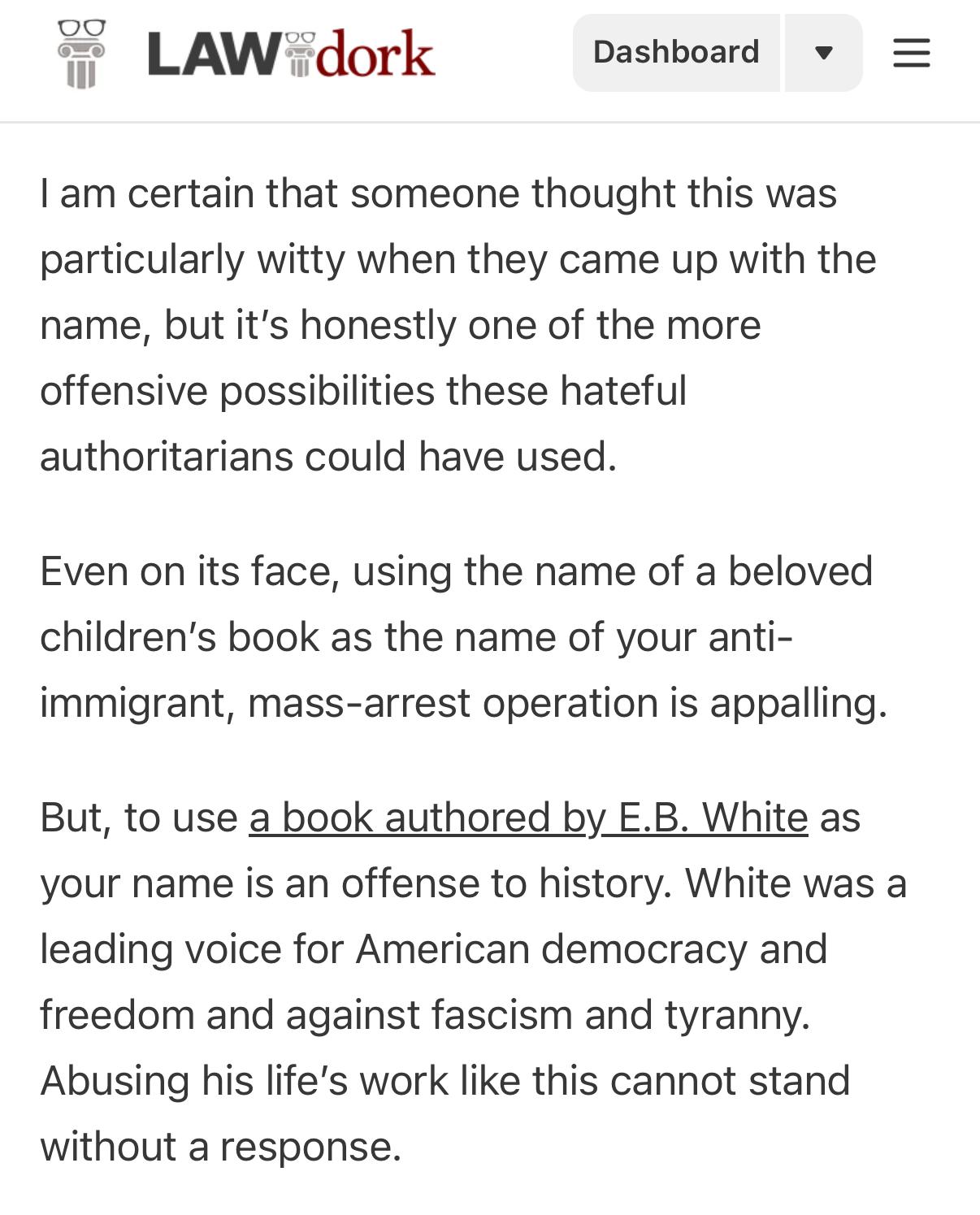 LAW dork = I am certain that someone thought this was particularly witty when they came up with the name, but it's honestly one of the more offensive possibilities these hateful authoritarians could have used. Even on its face, using the name of a beloved children's book as the name of your anti-immigrant, mass-arrest operation is appalling. But, to use a book authored by E.B. White as your name is an offense to history. White was a leading voice for American democracy and freedom and against fascism and tyranny. Abusing his life's work like this cannot stand without a response.