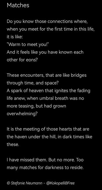 Matches

Do you know those connections where, when you meet for the first time in this life, it is like:
"Warm to meet you!"
And it feels like you have known each other for eons?

These encounters, that are like bridges through time, and space?
A spark of heaven that ignites the fading life anew, when umbral breath was no more teasing, but had grown overwhelming?

It is the meeting of those hearts that are the haven under the hill, in dark times like these.

I have missed them. But no more. Too many matches for darkness to reside.

© Stefanie Neumann - @KokopelliBFree