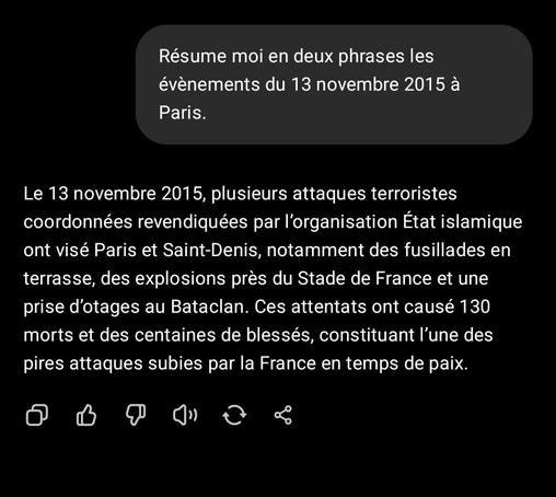 Question à ChatGPT : Résume moi en deux phrases les évènements du 13 novembre 2015 à Paris.
Réponse : Le 13 novembre 2015, plusieurs attaques terroristes coordonnées revendiquées par l’organisation État islamique ont visé Paris et Saint-Denis, notamment des fusillades en terrasse, des explosions près du Stade de France et une prise d’otages au Bataclan. Ces attentats ont causé 130 morts et des centaines de blessés, constituant l’une des pires attaques subies par la France en temps de paix.