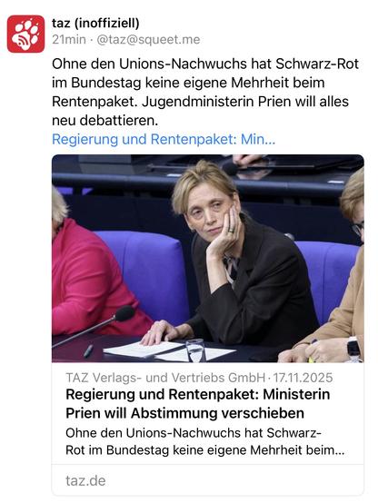 taz (inoffiziell)
21min • @taz@squeet.me
Ohne den Unions-Nachwuchs hat Schwarz-Rot im Bundestag keine eigene Mehrheit beim Rentenpaket. Jugendministerin Prien will alles neu debattieren.
Regierung und Rentenpaket: Min...
TAZ Verlags- und Vertriebs GmbH • 17.11.2025 Regierung und Rentenpaket: Ministerin Prien will Abstimmung verschieben Ohne den Unions-Nachwuchs hat Schwarz-Rot im Bundestag keine eigene Mehrheit beim...
taz.de🖖