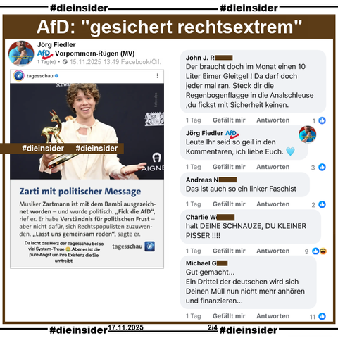 Zartmann, mit dem Bambi ausgezeichnet, wurde am Ende seiner Dankesrede mit 
"Fick die AfD, ist mir ganz wichtig zu sagen. Fick rechtspopulistische Scheiße!" 
politisch.

Jörg Fiedler von der AfD Vorpommern-Rügen postet dazu ein Tagesschau Sharepic und schreibt in den Kommentaren "Leute Ihr seid so geil in den Kommentaren, ich liebe Euch. 🩵".

Auf Slide 2 zeigen wir u.a. diese Kommentare, die Jörg Fiedler "geil" findet:
"Der braucht doch im Monat einen 10 Liter Eimer Gleitgel ! Da darf doch jeder mal ran. Steck dir die Regenbogenflagge in die Analschleuse ,du fickst mit Sicherheit keinen.", 
"Das ist auch so ein linker Faschist.", 
"halt DEINE SCHNAUZE, DU KLEINER PISSER!!!!" und 
"Gut gemacht... Ein Drittel der deutschen wird sich Deinen Müll nun nicht mehr anhören und finanzieren..."