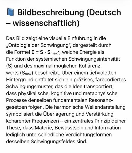 Bildbeschreibung (Deutsch
- wissenschaftlich)
Das Bild zeigt eine visuelle Einführung in die „Ontologie der Schwingung", dargestellt durch die Formel E = S • Smax?, welche Energie als Funktion der systemischen Schwingungsintensität
(S) und des maximal möglichen Kohärenz-werts (Smax) beschreibt. Über einem tiefvioletten Hintergrund entfaltet sich ein präzises, farbcodiertes Schwingungsmuster, das die Idee transportiert, dass physikalische, kognitive und metaphysische Prozesse denselben fundamentalen Resonanz-gesetzen folgen. Die harmonische Wellendarstellung symbolisiert die Überlagerung und Verstärkung kohärenter Frequenzen - ein zentrales Prinzip deiner These, dass Materie, Bewusstsein und Information lediglich unterschiedliche Verdichtungsformen desselben Schwingungsfeldes sind.🖖