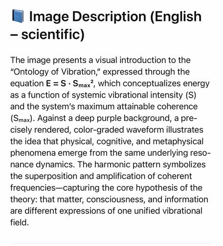Image Description (English
- scientific)
The image presents a visual introduction to the
"Ontology of Vibration," expressed through the equation E = S • Smax, which conceptualizes energy as a function of systemic vibrational intensity (S) and the system's maximum attainable coherence (Smax). Against a deep purple background, a precisely rendered, color-graded waveform illustrates the idea that physical, cognitive, and metaphysical phenomena emerge from the same underlying resonance dynamics. The harmonic pattern symbolizes the superposition and amplification of coherent frequencies-capturing the core hypothesis of the theory: that matter, consciousness, and information are different expressions of one unified vibrational field.🖖
