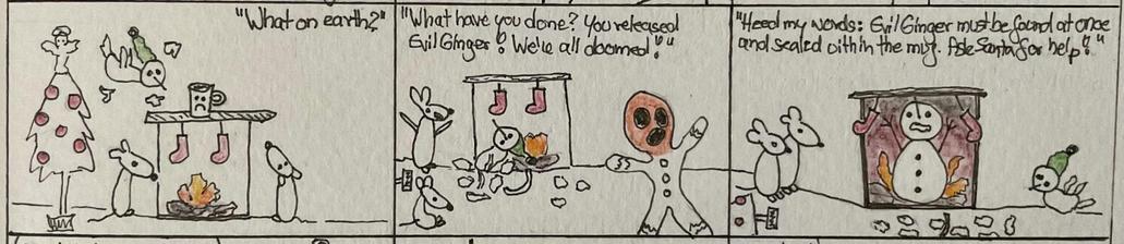 A comic strip with three panels featuring whimsical characters. The first scene depicts a festive setting with two mice inside a house with a Christmas tree, stockings, and a fireplace with a sad looking cup on the mantle. A strange bird with a green hat seems to come out of nowhere, surrounded by pieces of broken glass, flying towards the fireplace. „What on earth?“ is asked by one of the mice.
The second panels shows the bird has broken the cup that was on the mantle, lying in the shards, the mice are upset „What have you done? You released Evil Ginger! We‘re all doomed!“ We see a gingerbread man with a very orange/ginger face running away from the scene.
In the third panel a huge snowman appears inside the fireplace, arms upwards, surrounded by a lot more flames than there were before. „Heed my words: EvilGinger must be found at once and sealed within the mug. Ask Santa for help!“ the others are watching him.