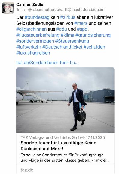 Carmen Zedler
1min • @rabenmutterschafft@mastodon.bida.im
Der #bundestag kein #zirkus aber ein lukrativer Selbstbedienungsladen von #merz und seinen #oligarchInnen aus #cdu und #spd.
#flugsteuerbefreiung #klima #grundsicherung #sondervermogen #Steuersenkung
#luftverkehr #Deutschlandticket #schulden
#luxusflugreisen
taz.de/Sondersteuer-fuer-Lu...
TAZ Verlags- und Vertriebs GmbH • 17.11.2025
Sondersteuer für Luxusflüge: Keine
Rücksicht auf Merz!
Es soll eine Sondersteuer für Privatflugzeuge und Flüge in der Ersten Klasse geben. Frankrei...
taz.de🖖
