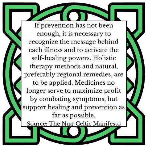 If prevention has not been enough, it is necessary to recognize the message behind each illness and to activate the self-healing powers. Holistic therapy methods and natural, preferably regional remedies, are to be applied. Medicines no longer serve to maximize profit by combating symptoms, but support healing and prevention as far as possible. Source: The Nua-Celtic Manifesto