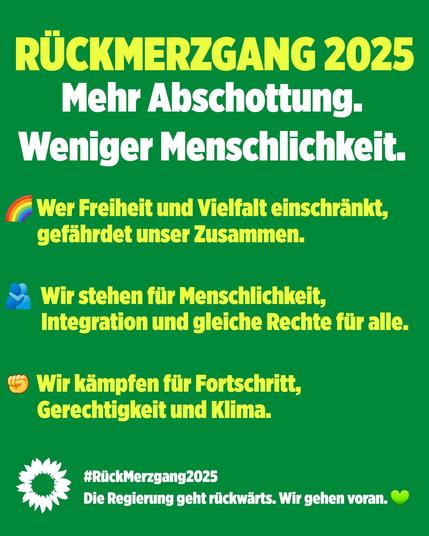 Grünes Plakat mit Text in gelber und weißer Farbe:

Rückmerzgang 2025
Mehr Abschottung. Weniger Menschlichkeit. 

Wer Freiheit und Vielfalt einschränkt, gefährdet unser Zusammenleben
Wir stehen für Menschlichkeit, Integration und gleiche Rechte für alle.
Wir kämpfen für Fortschritt, Gerechtigkeit und Klima.
#Rückmerzgang2025 Die Regierung geht Rückwärts. Wir gehen voran.