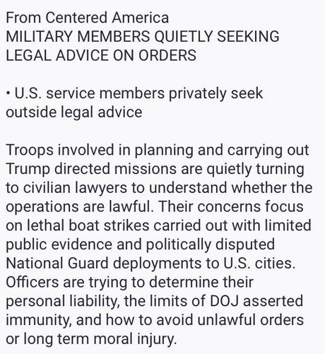 From Centered America
MILITARY MEMBERS QUIETLY SEEKING
LEGAL ADVICE ON ORDERS
U.S. service members privately seek
outside legal advice
Troops involved in planning and carrying out
Trump directed missions are quietly turning
to civilian lawyers to understand whether the
operations are lawful. Their concerns focus
on lethal boat strikes carried out with limited
public evidence and politically disputed
National Guard deployments to U.S. cities.
Officers are trying to determine their
personal liability, the limits of DOJ asserted
immunity, and how to avoid unlawful orders
or long term moral injury.