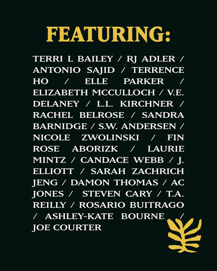 Featuring:
Terri L Bailey
RJ Adler
Antonio Sajid
Terrence Ho
Elle Parker
Elizabeth Mcculloch
V.E. Delaney
L.L. Kirchner
Rachel Belrose
Sandra Barnidge
S.W. Andersen
Nicole Zwolinski
Fin Rose Aborizk
Laurie Mintz
Candace Webb
J. Elliott
Sarah Zachrich Jeng
Damon Thomas
AC Jones
Steven Cary
T.A. Reilly
Rosario Buitrago
Ashley-Kate Bourne
Joe Courter
Sander Santiago