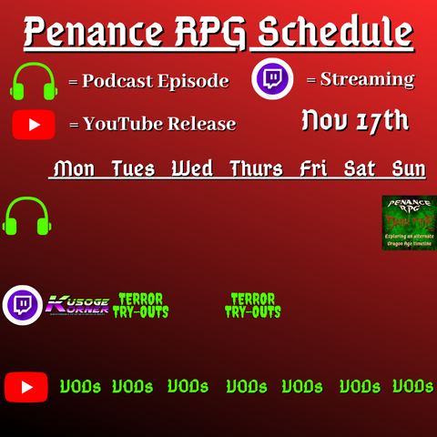 Red and dark background with white and green text reading "Penance RPG Schedule November seventeenth"
Green headphones on row 1 are marked as a new podcast episode, a twitch logo as streaming on row 2 and a YouTube logo as YouTube release on row 3.

The lower half has a table with the days Monday to Sunday, with row one being podcast episode, two being twitch and row three being youtube. Underneath are logos for each game. 

Monday -  Kusoge Corner and VODs
Tuesday -  Terror Tryouts and  VODs
Wednesday -  VODs
Thursday - Terror Tryouts and VODs
Friday - VODs
Saturday - VODs
Sunday - Dark Tide podcast episode and VODs