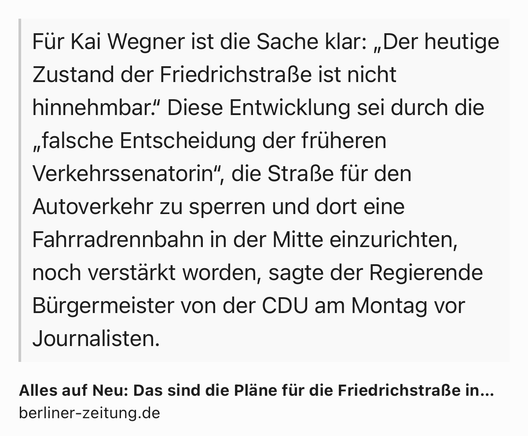 Text Shot: Für Kai Wegner ist die Sache klar: „Der heutige Zustand der Friedrichstraße ist nicht hinnehmbar.“ Diese Entwicklung sei durch die „falsche Entscheidung der früheren Verkehrssenatorin“, die Straße für den Autoverkehr zu sperren und dort eine Fahrradrennbahn in der Mitte einzurichten, noch verstärkt worden, sagte der Regierende Bürgermeister von der CDU am Montag vor Journalisten.