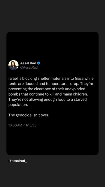 from Facebook screen 
By @AssalRad 

Israel is blocking shelter materials into Gaza while
tents are flooded and temperatures drop. They’re
preventing the clearance of their unexploded
bombs that continue to kill and maim children.
They’re not allowing enough food to a starved
population.
The genocide isn’t over. 

10:00 AM - 11/15/25
@assalrad_