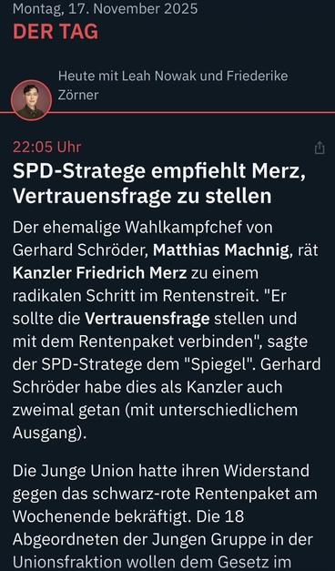 Montag, 17. November 2025
DER TAG
Heute mit Leah Nowak und Friederike
Zörner
22:05 Uhr
SPD-Stratege empfiehlt Merz, Vertrauensfrage zu stellen Der ehemalige Wahlkampfchef von Gerhard Schröder, Matthias Machnig, rät Kanzler Friedrich Merz zu einem radikalen Schritt im Rentenstreit. "Er sollte die Vertrauensfrage stellen und mit dem Rentenpaket verbinden", , sagte
der SPD-Stratege dem "Spiegel". Gerhard Schröder habe dies als Kanzler auch zweimal getan (mit unterschiedlichem Ausgang).
Die Junge Union hatte ihren Widerstand gegen das schwarz-rote Rentenpaket am Wochenende bekräftigt. Die 18 Abgeordneten der Jungen Gruppe in der Unionsfraktion wollen dem Gesetz im … ntv 🖖