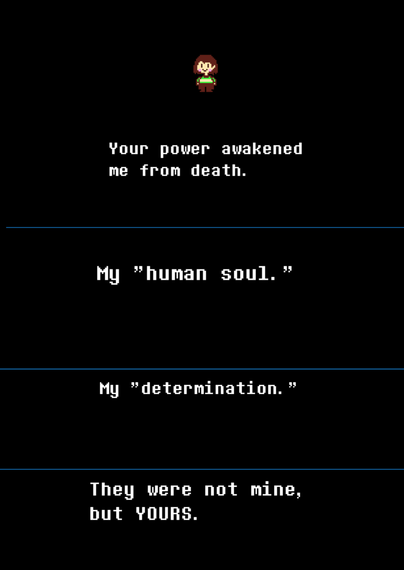 Chara, at the end of the Undertale "No Mercy" route, appears against a black screen and says to the player, "Your power awakened me from death. My 'human soul'. My 'determination'. They were not mine, but YOURS."