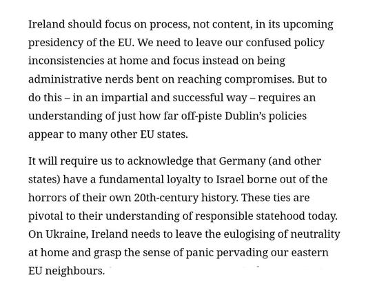 Screenshot of two paragraphs from the linked opinion piece in the Irish Times by Eoin Drea: 

First screenshotted paragraoh: "Ireland should focus on process, not content, in its upcoming presidency of the EU. We need to leave our confused policy inconsistencies at home and focus instead on being administrative nerds bent on reaching compromises. But to do this – in an impartial and successful way – requires an understanding of just how far off-piste Dublin’s policies appear to many other EU states."

Second screenshotted paragraph:

"It will require us to acknowledge that Germany (and other states) have a fundamental loyalty to Israel borne out of the horrors of their own 20th-century history. These ties are pivotal to their understanding of responsible statehood today. On Ukraine, Ireland needs to leave the eulogising of neutrality at home and grasp the sense of panic pervading our eastern EU neighbours. On potential enlargement, Ireland needs to understand how this issue is intrinsically linked to the future of the EU budget