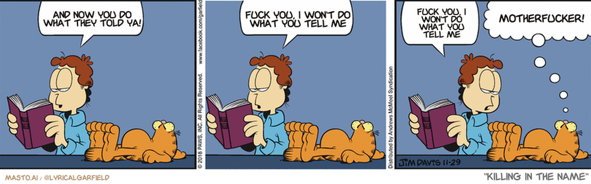 Original Garfield comic from November 29, 2018
Text replaced with lyrics from: Killing In The Name
Transcript:
• And Now You Do What They Told Ya!
• Fuck You, I Won't Do What You Tell Me
• Fuck You, I Won't Do What You Tell Me
• Motherfucker!
--------------
Original Text:
• Jon: A hog weighs 700 pounds... A cow weighs 1,600 pounds... I wonder what you weigh.
• Garfield: Shut up, or I'll sit on you.
The image is a comic strip titled "Killing in the name" that features three panels depicting a man, a dog, and a cat. In the first panel, the man reads a book while sitting next to a dog. In the second panel, the man reads a book while sitting next to a cat. In the third panel, the man reads a book while sitting next to another dog. The panels show different expressions on the faces of the man and the animals, creating a humorous and engaging visual narrative.