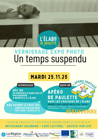 Affiche de l'évènement. Le fond est blanc sur les deux tiers du bas, le dernier tiers est complété par une photo en noir et blanc d'une fillette allongée sur le dos, sur un banc. Les informations sont dans les couleurs bleues et jaunes :
- logo de L'élabo de Paulette ;
- vernissage expo photo ;
- Un temps suspendu ;
- mardi 25 novembre 2025 ;
- vernissage dès 18 heures, en présence d'Anne Rollin, photographe et bénévole à L'élabo ;
- suivi de Apéro de Paulette, dans les coulisses de L'élabo, rendez-vous entre ami·e·s de l'asso (bénévoles / voisin·e·s / fidèles / partenaires / troubadours / curieux·ses…) ;
- plus apéro partagé (le logo du Fédivers est sur une pièce de puzzle aux couleurs de L'élabo), #Fédiverre ;
- bar ouvert à tous·tes, adhésion obligatoire à prix libre (conseillé cinq euros).
Plus bas, les coordonnées :
L'élabo de Paulette
9, rue Pasteur Boegner
26400 Aouste-sur-Sye
06.35.18.56.47
Restaurant solidaire - café culturel
Au bas de l'affiche, un bandeau reprend les logos des différents partenariats :
La Région Auvergne-Rhône-Alpes, Créavenir du Crédit Mutuel, Val de Drôme en Biovallée l'intercommunalité, Aouste-sur-Sye en biovallée®, Fonds européen agricole pour le développement rural – L'Europe investit dans les zones rurales, Leader, L'Europe s'engage en région Auvergne-Rhône-Alpes avec le FEADER.