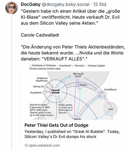 DocGaby @docgaby.bsky.social • 12 Std.
"Gestern habe ich einen Artikel über die „große KI-Blase" veröffentlicht. Heute verkauft Dr. Evil aus dem Silicon Valley seine Aktien."
Carole Cadwalladr
"Die Änderung von Peter Thiels Aktienbeständen, die heute bekannt wurde. ...Nvidia und die Worte daneben: "VERKAUFT ALLES"."
Hardware or Software / Investment / Services / Venture Capital
Circles sized by market value
Microsoft
$3.9T
Ambience Healthcare
Harvey Al
Anysphere
Nebius
OpenAl
$500B
CoreWeave
OpenAl to deploy 6 gigawatts of AMD
GPUs. AMD gives OpenAl option to buy up to 160 million shares.
Nvidia agrees to invest up to $100 billion in OpenAl.
Intel
Avirlia
Peter Thiel Gets Out of Dodge
Yesterday, I published on "Great Al Bubble". Today, Silicon Valley's Dr Evil dumps his stock
open.substack.com🖖