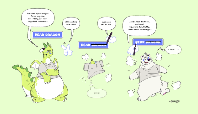 A three panel TF sequence. Gabu, currently a big green pear dragon, is looking down sad, with an RPG UI status window saying "PEAR DRAGON" above its head.

Gabu: "I've been a pear dragon for so long now, but I really just want to go back to normal..."

A floating ghost hand passing by hears this and snaps its fingers, saying "Oh! I can help with that!!"

Hand: "Just cross this bit out..."

Using a big pen, it puts a big strike through the word "DRAGON" in Gabu's status window, causing it to read just "PEAR" now. 

Instantly, Gabu poofs into an inanimate pear floating in the air, with its t-shirt loosely around it.

Gabu: "?!?!?!?!?!"

Hand: "... and a little fix here... and done!"

Using white ink it draws a little curve below the P in "PEAR", turning it into "BEAR". Instantly, Gabu turns from a pear into a big polar bear.

Hand: "Big, white, fluffy, seems about normal right?"

Gabu is looking dazed with an unfocused expression and stammers out "p... bear...?????".