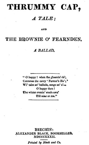 TITLE PAGE 1832 edition

THRUMMY CAP,

A TALE;

AND

THE BROWNIE O' FEARNDEN,

A BALLAD,

"O happy! when the gloamin'-fa', 
Convenes the canty Farmer's Ha';" 
Wi' tales an' ballads, sangs an' a'- 
    O happy then! 

The winter evenin' steals awa' 
           Till nine or ten." 

BRECHIN:

ALEXANDER BLACK, BOOKSELLER, 1832