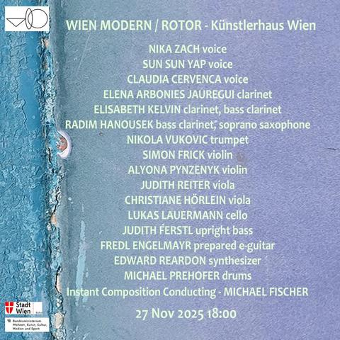 The background is a little piece of old paint of a swimming pool found in the mountains of eastern Sicily at a large abandoned camping site. 1/6of the image on it's left side from top to bottom in shades of turquoise the other part in shades of lilac colors. The foreground is the line-up of the VIENNA IMPROVISERS ORCHESTRA's concert on November 27th Künstlerhaus Wien / Factory in the program of the music and performance series ROTOR curated by musician-composer Michael Fischer for the festival Wien Modern. On the left down corner you see two logos from the supporters of the VIENNA IMPROVISERS ORCHESTRA: 
the Arts Counsel of the City of Vienna 
and the 
Austrian Federal Ministry of Housing, Culturr, Media and Sports
on the left upper corner you se the logo of the VIO

The line-up reads:
VIENNA IMPROVISERS ORCHESTRA

NIKA ZACH voice
SUN SUN YAP voice
CLAUDIA CERNVENCA voice
ELENA ARBONIES JAUREGUI flute
ELISABETH KELVIN clarinet, bass clarinet
RADIM HANOUSEK bass clarinet, soprano saxophone
NIKOLA VUKOVIC trumpet
SIMON FRICK violin
ALYONA PYNCENYK violin
JUDITH REITER viola
CHRISTIANE HÖRLEIN viola
LUKAS LAUERMANN cello
JUDITH FERSTL upright bass
FREDL ENGELMAYR prepared guitar
BERNHARD LOIBNER modular electronic
EDWARD REARDON sythesizer
MICHAEL PREFHOFER drums

instant composition conducting MICHAEL FISCHER