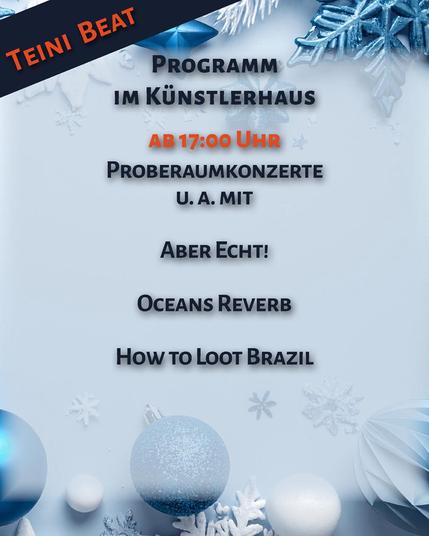 Plakat im Hochformat, vor einem in Blautönen gehaltenen Hintergrund aus Weihnachtsdekorationen findet sich folgender Text:
Teini Beat
Programm im Künstlerhaus
Ab 17:00 Uhr
Probenkonzerte u. a. mit
Aber Echt!
Oceans Reverb
How to Loot Brazil