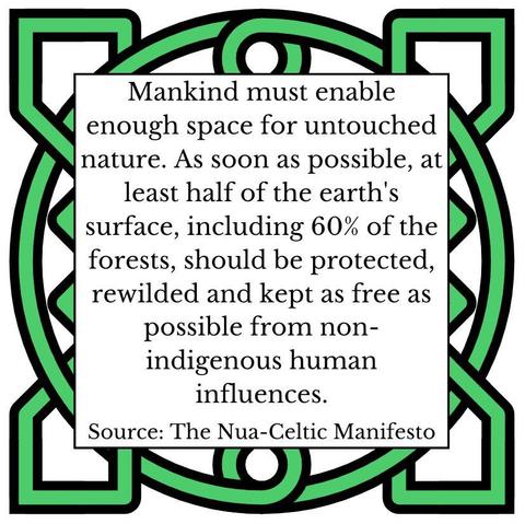 Mankind must enable enough space for untouched nature. As soon as possible, at least half of the earth's surface, including 60% of the forests, should be protected, rewilded and kept as free as possible from non-indigenous human influences. Source: The Nua-Celtic Manifesto