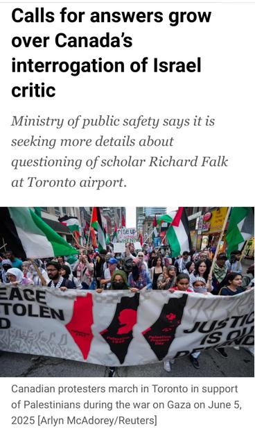 Calls for answers grow
over Canada’s
interrogation of Israel
critic
Ministry of public safety says it is
seeking more details about
questioning of scholar Richard Falk
at Toronto airport.

Canadian protesters march in Toronto in support
of Palestinians during the war on Gaza on June 5,
2025 [Arlyn McAdorey/Reuters]
