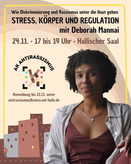 Das Bild kündigt die Veranstaltung " Wie Diskriminierung und Rassismus unter die Haut gehen - Stress, Körper und Regulation" mit Deborah Mannai an. Diese findet am 24.11. um 17 bis 19 Uhr im Hallischen Saal statt. Um Anmeldung bis 21.11. an antirassismus@stura.uni-halle.de wird gebeten. 
Der Hintergrund ist beige, mit einer cartoonartigen Stadt am unteren Rand und einem Regenbogen im Verlauf von beige zu braun. Im Vordergrund ist das Foto der Referent\*in Deborah Mannai (nach Eigenbezeichnung eine  queere, mixed-Schwarze, bodyabled, neurotypische Person). Daneben ist das Logo des Arbeitskreis Antirassismus des Stura Uni Halle.