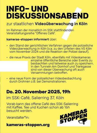 INFO- UND Diskussionsabend

zur staatlichen Videoliberwach n Koéin

Im Rahmen der monatlich im SSK stattfin n

Veranstaltungsreihe "Offenes Café".

kameras-stoppen informiert Uber:

« den Stand der gerichtlichen Verfahren gegen die polizeiliche
Videotberwachung in K8In (v.a. zu den Urteilen des VG KéIn
vom November 2024 und die Reaktion der Polizei darauf).

- die neue Praxis der Stadt Koln, ebenfalls mit Videokameras
einzelne 6ffentliche Bereiche oder Events zu
beobachten und teilweise auch zu speichern.
In den Tunneln Am Domhof und Trankgasse
sind von dieser Uberwachung oft auch
Versammlungen betroffen.

| + eine neue Form der polizeilichen Videobeobachtung
durch Drohnen z.B. bei Demonstrationen.

| Do. 20. November 2025, 19h

| im SSK-Café, Salierring 37, KéIn

| Vorab kann das offene Café des SSK-Salierring

mit Kaffee, Tee und Kuchen schon ab 16h

besucht werden. ERAS

Veranstalter*in: KAM EN

kameras-stoppen.org Lal 4