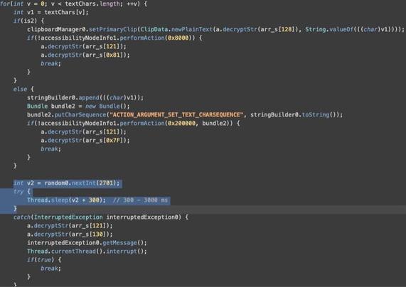 [ImageSource: Threat Fabric]

Adding random text input delay.

👾To evade detection, the malware includes a 'humanizer' mechanism for the text input action, which causes it to type with random delays of 0.3 to 3 seconds, mimicking human typing and evading detection.👾

"Such a randomisation of delay between text input events does align with how a user would input text," explains Threat Fabric. "By consciously delaying the input by random intervals, threat actors are likely trying to avoid being detected by behaviour-only anti-fraud solutions spotting machine-like speed of text input."

⁉️Threat Fabric says that delays in Android malware are typically used to allow app UI to respond to inputs before moving to the next action, adding that Herodotu’s randomized delays are a completely novel take, most likely implemented to evade behavioral detection systems.⁉️