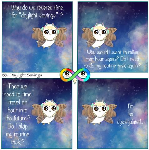 133: Daylight Savings 

Photo Description:
Panel 1: Cupcake is flying through a dark blue and purple sky full of white stars and pink and orange clouds, flying ahead. She is wearing mint green headphones with hot pink accents with mint green cat ears at the top of them. The right headphone is higher than the left due to her asymmetrical ear holes.
She says to herself, "Why do we reverse time for "daylight savings "?"

Panel 2: She flies behind and continues, "Why would I want to relive that hour again? Do I need to do my routine task again?"

Panel 3: She flies forward again, "Then we need to time travel an hour into the future? Do I skip my routine task?"

Panel 4: She flies slower again, "I'm so dysregulated..."
