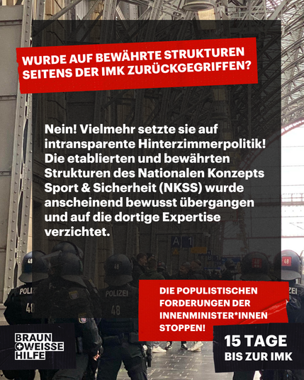 Wurde auf bewährte Strukturen seitens der IMK zurückgegriffen?
Nein! Vielmehr setzte sie auf intransparente Hinterzimmerpolitik! Die etablierten und bewährten Strukturen des Nationalen Konzepts Sport & Sicherheit (NKSS) wurde anscheinend bewusst übergangen und auf die dortige Expertise verzichtet.