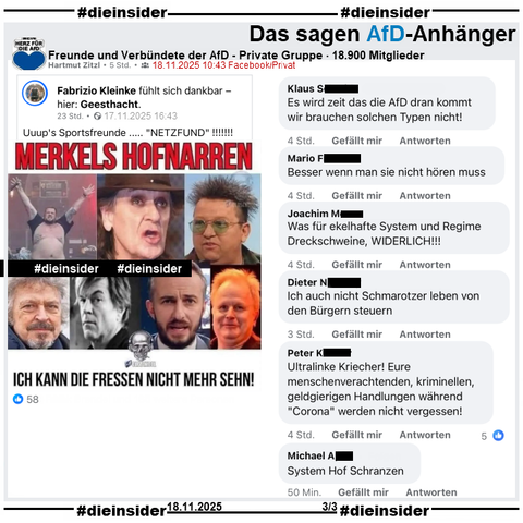 Fabrizio Kleinke postet auf seinem öffentlichen Profil mit 7.500 Follower "Uuup's Sportsfreunde ..... "NETZFUND"!!!!!!!" und teilt dazu ein Bild mit Jan „Monchi“ Gorkow von Feine Sahne Fischfilet, Udo Lindenberg, Sebastian Krumbiegel von Die Prinzen, Wolfgang Niedecken von BAP, Campino von Die Toten Hosen, Jan Böhmermann und Herbert Grönemeyer. Dazu steht auf dem Sharepic "Merkels Hofnarren: Ich kann die Fressen nicht mehr sehn!"

Von den über 2.000 Posts die geteilt wurden, zeigen wir auf Slide 3 den Beitrag aus der privaten, 18.900 Mitglieder großen Gruppe "Freunde und Verbündete der AfD" mit u.a. den Kommentaren 
"Es wird zeit das die AfD dran kommt wir brauchen solchen Typen nicht!", "Besser wenn man sie nicht hören muss.", "Was für ekelhafte System und Regime Dreckschweine, WIDERLICH!!!", "Ich auch nicht Schmarotzer leben von den Bürgern steuern.", "Ultralinke Kriecher! Eure menschenverachtenden, kriminellen, geldgierigen Handlungen während "Corona" werden nicht vergessen!" und "System Hof Schranzen."

#DieInsiderInfo: Wir zeigen immer die möglicherweise strafrechtlich relevanten Kommentare an!