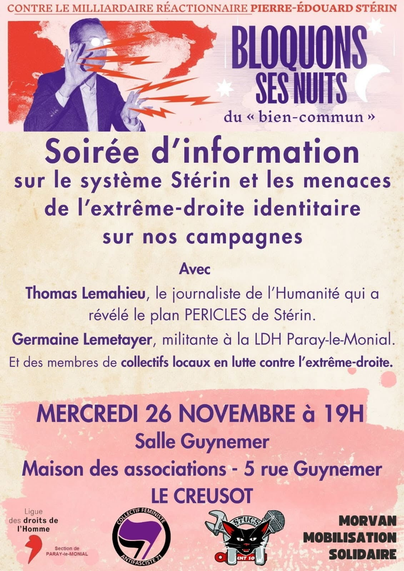 CONTRE LE MILLIARDAIRE REACTIONNAIRE PIERRE-EDOUARD STERIN
Bloquons ses nuits du « bien commun »

Soirée d'information
sur le système Stérin et les menaces de I’extrême-droite identitaire sur nos campagnes

Avec
Thomas Lemahieu, le journaliste de I'Humanité qui a
révélé le plan PERICLES de Stérin.

Germaine Lemetayer, militante a la LDH Paray-le-Monial.
Et des membres de collectifs locaux en lutte contre |'extrême-droite.
MERCREDI 26 NOVEMBRE à 19H
Salle Guynemer
Maison des associations - 5 rue Guynemer
LE CREUSOT
Logos LDH, collectif féministe antifasciste 71, STUCS CNT-SO, Morvan Mobilisation Solidaire
